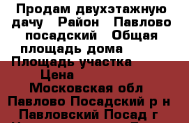 Продам двухэтажную дачу › Район ­ Павлово-посадский › Общая площадь дома ­ 100 › Площадь участка ­ 756 › Цена ­ 1 200 000 - Московская обл., Павлово-Посадский р-н, Павловский Посад г. Недвижимость » Дома, коттеджи, дачи продажа   